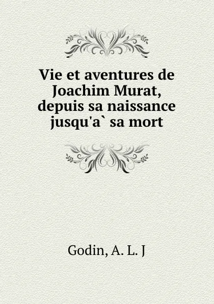 Обложка книги Vie et aventures de Joachim Murat, depuis sa naissance jusqu.a sa mort, A.L. J. Godin