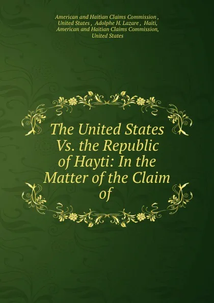 Обложка книги The United States Vs. the Republic of Hayti: In the Matter of the Claim of ., Adolphe H. Lazare