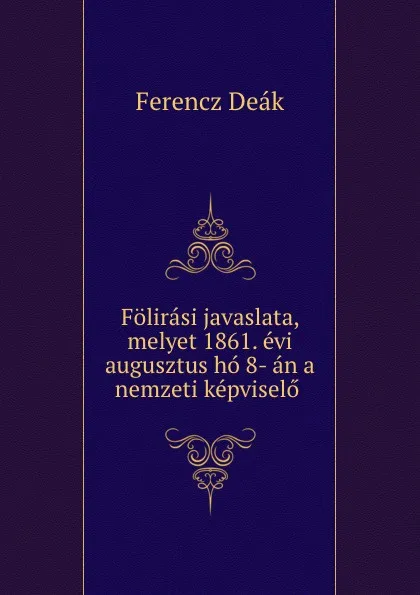 Обложка книги Folirasi javaslata, melyet 1861. evi augusztus ho 8- an a nemzeti kepviselo ., Ferencz Deák