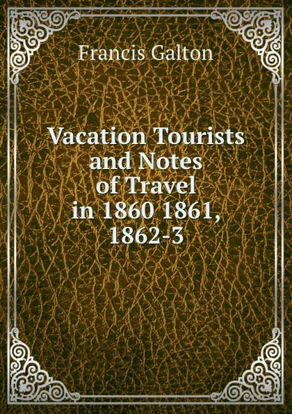 Обложка книги Vacation Tourists and Notes of Travel in 1860 1861, 1862-3, Galton Francis