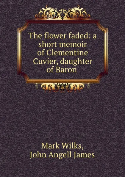 Обложка книги The flower faded: a short memoir of Clementine Cuvier, daughter of Baron ., Mark Wilks