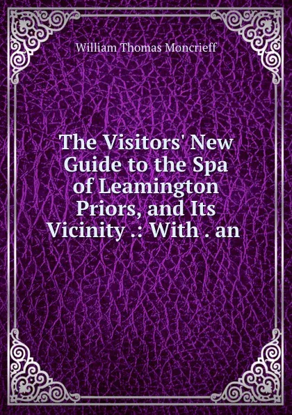 Обложка книги The Visitors. New Guide to the Spa of Leamington Priors, and Its Vicinity .: With . an ., William Thomas Moncrieff