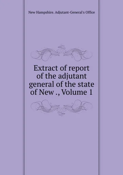 Обложка книги Extract of report of the adjutant general of the state of New ., Volume 1, New Hampshire. Adjutant-General's Office