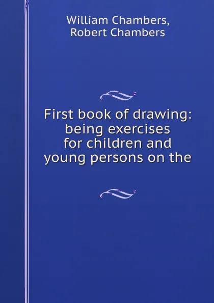 Обложка книги First book of drawing: being exercises for children and young persons on the ., William Chambers