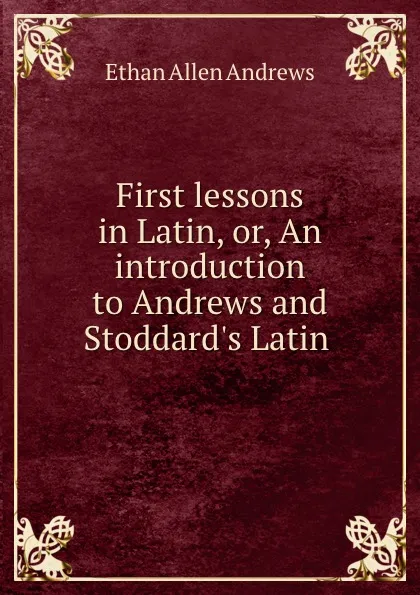 Обложка книги First lessons in Latin, or, An introduction to Andrews and Stoddard.s Latin ., Ethan Allen Andrews