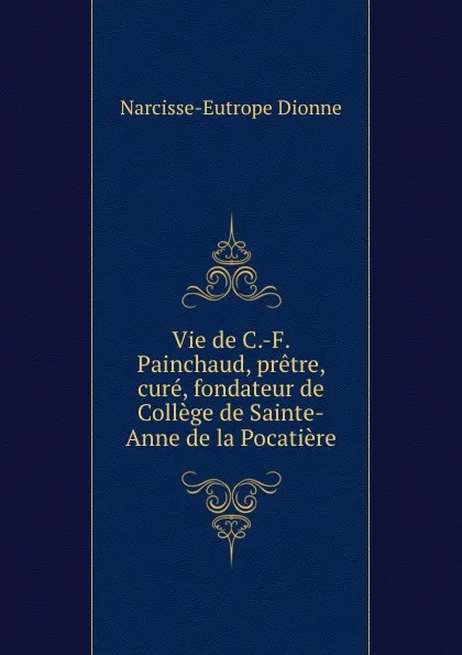 Обложка книги Vie de C.-F. Painchaud, pretre, cure, fondateur de College de Sainte-Anne de la Pocatiere, Narcisse-Eutrope Dionne