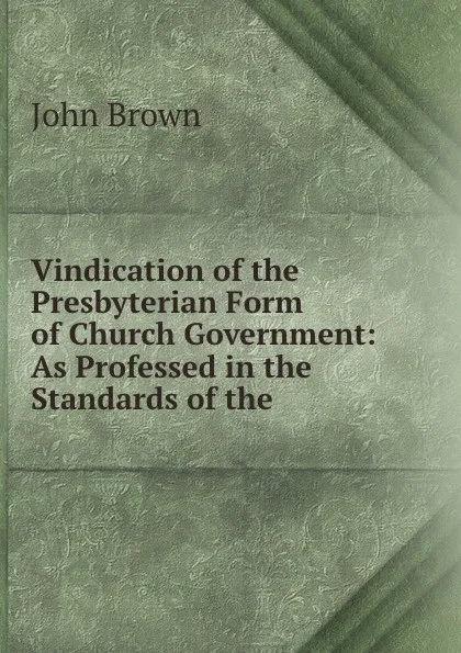 Обложка книги Vindication of the Presbyterian Form of Church Government: As Professed in the Standards of the ., John Brown