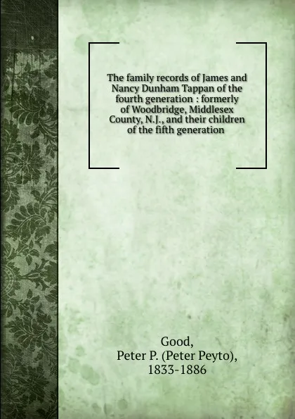 Обложка книги The family records of James and Nancy Dunham Tappan of the fourth generation : formerly of Woodbridge, Middlesex County, N.J., and their children of the fifth generation ., Peter Peyto Good