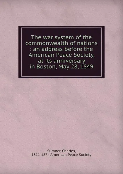 Обложка книги The war system of the commonwealth of nations : an address before the American Peace Society, at its anniversary in Boston, May 28, 1849, Charles Sumner