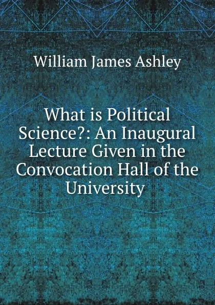 Обложка книги What is Political Science.: An Inaugural Lecture Given in the Convocation Hall of the University ., W.J. Ashley