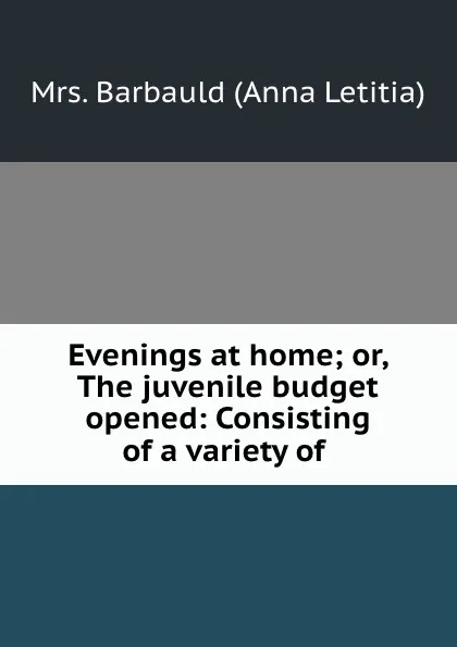 Обложка книги Evenings at home; or, The juvenile budget opened: Consisting of a variety of ., Anna Letitia Barbauld