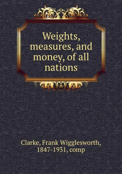 Обложка книги Weights, measures, and money, of all nations, Frank Wigglesworth Clarke