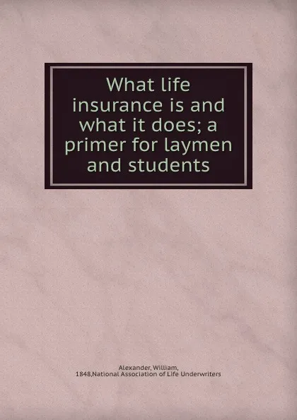 Обложка книги What life insurance is and what it does; a primer for laymen and students, William Alexander