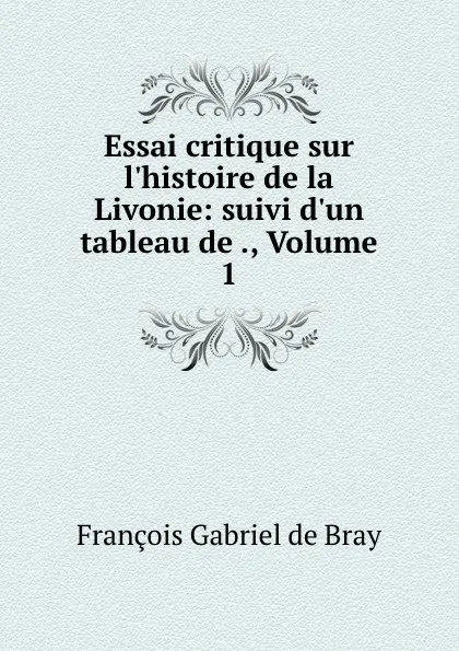 Обложка книги Essai critique sur l.histoire de la Livonie: suivi d.un tableau de ., Volume 1, François Gabriel de Bray