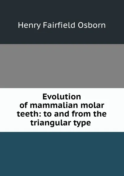 Обложка книги Evolution of mammalian molar teeth: to and from the triangular type ., Henry Fairfield Osborn