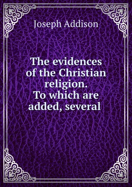 Обложка книги The evidences of the Christian religion. To which are added, several ., Joseph Addison