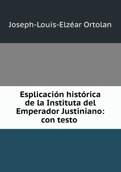 Обложка книги Esplicacion historica de la Instituta del Emperador Justiniano: con testo ., Joseph-Louis-Elzéar Ortolan