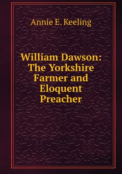 Обложка книги William Dawson: The Yorkshire Farmer and Eloquent Preacher, Annie E. Keeling