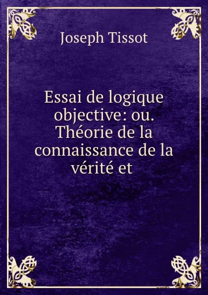 Обложка книги Essai de logique objective: ou. Theorie de la connaissance de la verite et ., Joseph Tissot