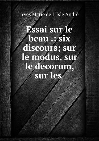 Обложка книги Essai sur le beau .: six discours; sur le modus, sur le decorum, sur les ., Yves Marie de L'Isle Andre