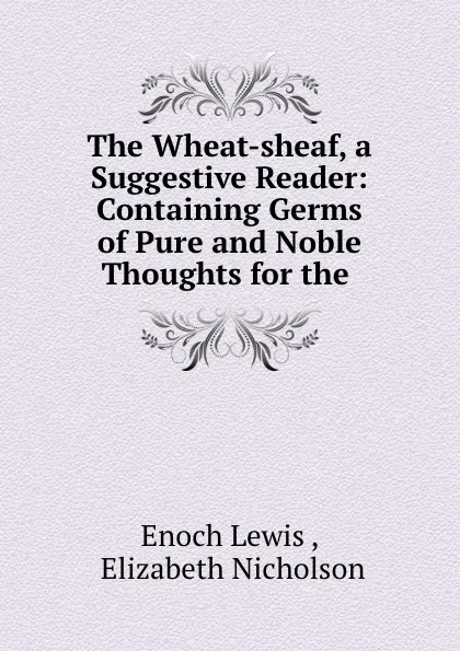 Обложка книги The Wheat-sheaf, a Suggestive Reader: Containing Germs of Pure and Noble Thoughts for the ., Enoch Lewis