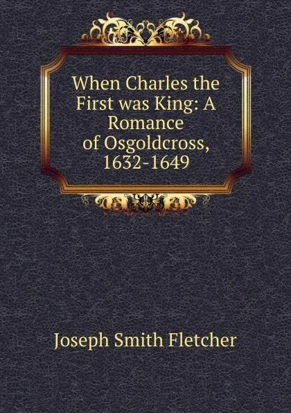 Обложка книги When Charles the First was King: A Romance of Osgoldcross, 1632-1649, Fletcher Joseph Smith