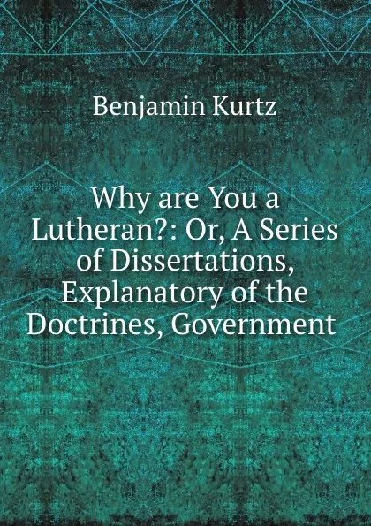 Обложка книги Why are You a Lutheran.: Or, A Series of Dissertations, Explanatory of the Doctrines, Government ., Benjamin Kurtz