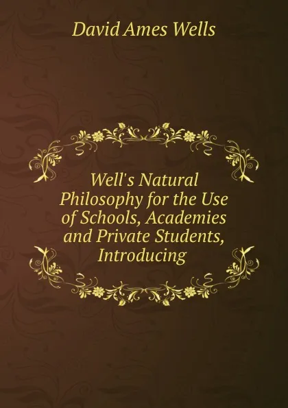 Обложка книги Well.s Natural Philosophy for the Use of Schools, Academies and Private Students, Introducing ., David Ames Wells