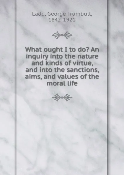 Обложка книги What ought I to do. An inquiry into the nature and kinds of virtue, and into the sanctions, aims, and values of the moral life, George Trumbull Ladd