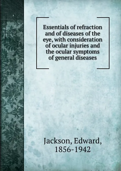 Обложка книги Essentials of refraction and of diseases of the eye, with consideration of ocular injuries and the ocular symptoms of general diseases, Edward Jackson