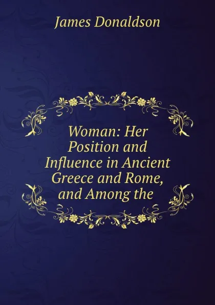 Обложка книги Woman: Her Position and Influence in Ancient Greece and Rome, and Among the ., James Donaldson