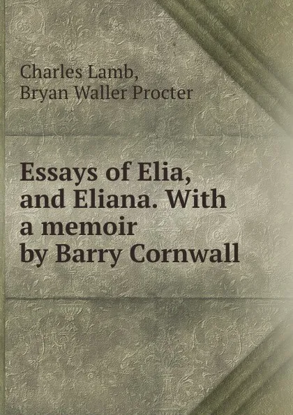 Обложка книги Essays of Elia, and Eliana. With a memoir by Barry Cornwall, Charles Lamb