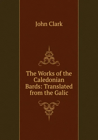 Обложка книги The Works of the Caledonian Bards: Translated from the Galic, John Clark