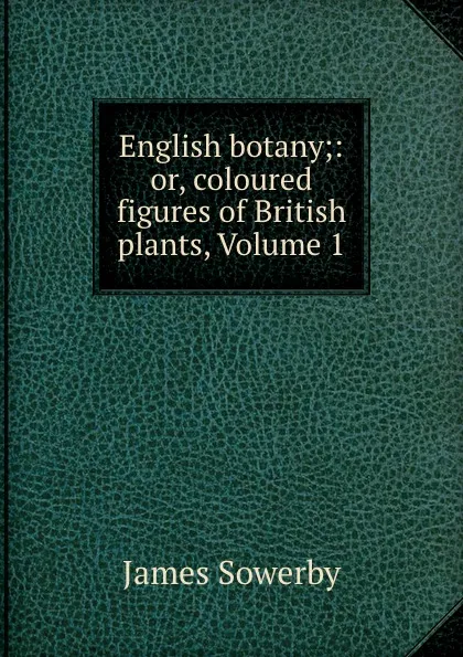 Обложка книги English botany;: or, coloured figures of British plants, Volume 1, James Sowerby