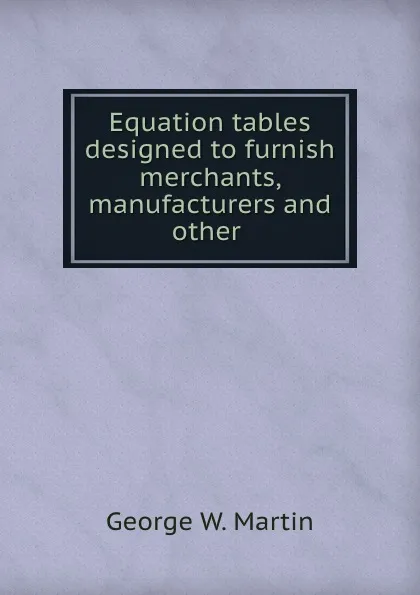 Обложка книги Equation tables designed to furnish merchants, manufacturers and other ., George W. Martin