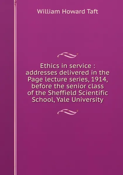 Обложка книги Ethics in service : addresses delivered in the Page lecture series, 1914, before the senior class of the Sheffield Scientific School, Yale University, William H. Taft