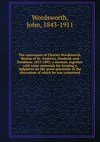 Обложка книги The episcopate of Charles Wordsworth, Bishop of St. Andrews, Dunkeld, and Dunblane 1853-1892; a memoir, together with some materials for forming a judgment on the great questions in the discussion of which he was concerned, John Wordsworth