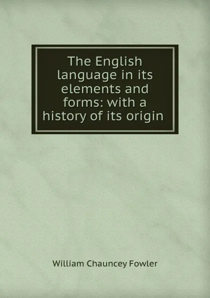 Обложка книги The English language in its elements and forms: with a history of its origin ., William Chauncey Fowler