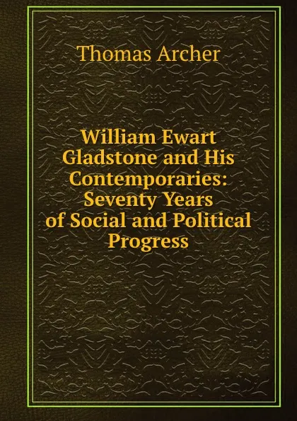 Обложка книги William Ewart Gladstone and His Contemporaries: Seventy Years of Social and Political Progress, Thomas Archer