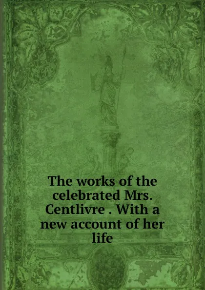 Обложка книги The works of the celebrated Mrs. Centlivre . With a new account of her life, Susanna Centlivre