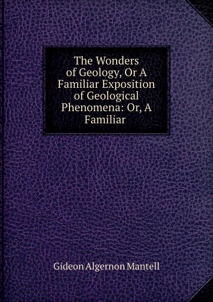 Обложка книги The Wonders of Geology, Or A Familiar Exposition of Geological Phenomena: Or, A Familiar ., Gideon Algernon Mantell