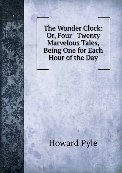 Обложка книги The Wonder Clock: Or, Four . Twenty Marvelous Tales, Being One for Each Hour of the Day, Pyle Howard