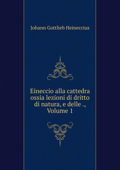 Обложка книги Eineccio alla cattedra ossia lezioni di dritto di natura, e delle ., Volume 1, Johann Gottlieb Heineccius