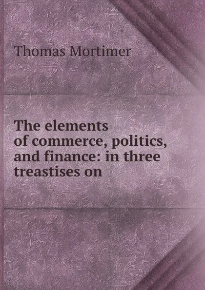 Обложка книги The elements of commerce, politics, and finance: in three treastises on ., Thomas Mortimer