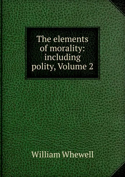 Обложка книги The elements of morality: including polity, Volume 2, William Whewell