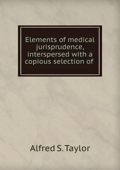 Обложка книги Elements of medical jurisprudence, interspersed with a copious selection of ., Alfred S. Taylor