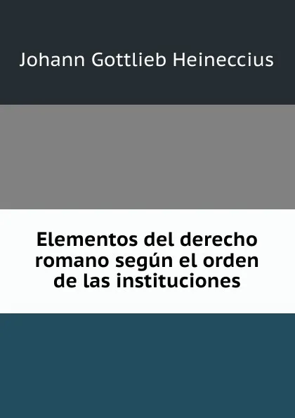 Обложка книги Elementos del derecho romano segun el orden de las instituciones, Johann Gottlieb Heineccius