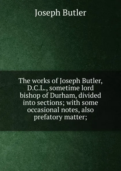 Обложка книги The works of Joseph Butler, D.C.L., sometime lord bishop of Durham, divided into sections; with some occasional notes, also prefatory matter;, Joseph Butler