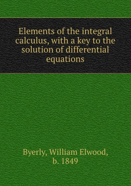 Обложка книги Elements of the integral calculus, with a key to the solution of differential equations, William Elwood Byerly