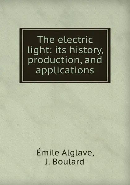 Обложка книги The electric light: its history, production, and applications, Émile Alglave